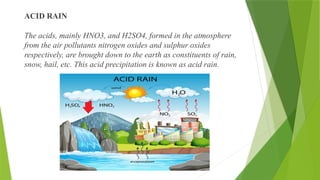 ACID RAIN
The acids, mainly HNO3, and H2SO4, formed in the atmosphere
from the air pollutants nitrogen oxides and sulphur oxides
respectively, are brought down to the earth as constituents of rain,
snow, hail, etc. This acid precipitation is known as acid rain.
 