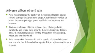 Adverse effects of acid rain
 Acid rain increases the acidity of the soil and thereby causes
serious damage to agricultural crops. Cadmium absorption of
plants increases posing a grave health hazard to plants and
humans.
 It damages leaves of trees, reduces their photosynthetic
capability and retard their growth, thereby destroying forests.
Thus, the natural resources for the production of wood pulp,
paper, etc. are decreased.
 Acid rain makes the water in tanks, ponds, lakes and rivers so
much acidic that fish and other aquatic life are eliminated in such
regions.
 