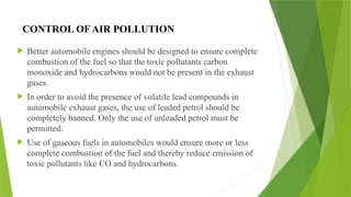 CONTROL OF AIR POLLUTION
 Better automobile engines should be designed to ensure complete
combustion of the fuel so that the toxic pollutants carbon
monoxide and hydrocarbons would not be present in the exhaust
gases.
 In order to avoid the presence of volatile lead compounds in
automobile exhaust gases, the use of leaded petrol should be
completely banned. Only the use of unleaded petrol must be
permitted.
 Use of gaseous fuels in automobiles would ensure more or less
complete combustion of the fuel and thereby reduce emission of
toxic pollutants like CO and hydrocarbons.
 