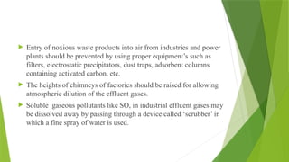  Entry of noxious waste products into air from industries and power
plants should be prevented by using proper equipment’s such as
filters, electrostatic precipitators, dust traps, adsorbent columns
containing activated carbon, etc.
 The heights of chimneys of factories should be raised for allowing
atmospheric dilution of the effluent gases.
 Soluble gaseous pollutants like SO, in industrial effluent gases may
be dissolved away by passing through a device called ‘scrubber’ in
which a fine spray of water is used.
 