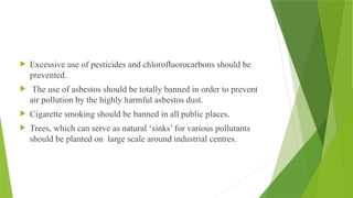  Excessive use of pesticides and chlorofluorocarbons should be
prevented.
 The use of asbestos should be totally banned in order to prevent
air pollution by the highly harmful asbestos dust.
 Cigarette smoking should be banned in all public places.
 Trees, which can serve as natural ‘sinks’ for various pollutants
should be planted on large scale around industrial centres.
 