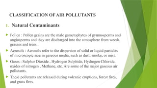 CLASSIFICATION OF AIR POLLUTANTS
1. Natural Contaminants
 Pollen : Pollen grains are the male gametophytes of gymnosperms and
angiosperms and they are discharged into the atmosphere from weeds,
grasses and trees .
 Aerosols : Aerosols refer to the dispersion of solid or liquid particles
of microscopic size in gaseous media, such as dust, smoke, or mist.
 Gases : Sulphur Dioxide , Hydrogen Sulphide, Hydrogen Chloride,
oxides of nitrogen , Methane, etc. Are some of the major gaseous air
pollutants.
 These pollutants are released during volcanic eruptions, forest fires,
and grass fires.
 
