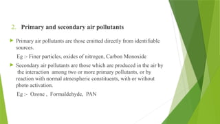 2. Primary and secondary air pollutants
 Primary air pollutants are those emitted directly from identifiable
sources.
Eg :- Finer particles, oxides of nitrogen, Carbon Monoxide
 Secondary air pollutants are those which are produced in the air by
the interaction among two or more primary pollutants, or by
reaction with normal atmospheric constituents, with or without
photo activation.
Eg :- Ozone , Formaldehyde, PAN
 