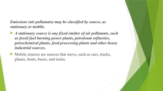 Emissions (air pollutants) may be classified by source, as
stationary or mobile.
 A stationary source is any fixed emitter of air pollutants, such
as fossil fuel burning power plants, petroleum refineries,
petrochemical plants, food processing plants and other heavy
industrial sources.
 Mobile sources are sources that move, such as cars, trucks,
planes, boats, buses, and trains.
 