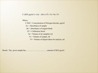 C (SO2 μg/m3 )= (As – Ab) x CF x Vs/ Va x Vt
Where,
C SO2 = Concentration of Nitrogen dioxide, μg/m3
As = Absorbance of sample
Ab = Absorbance of reagent blank
CF = Calibration factor
Va = Volume of air sampled, m3
Vs = Volume of sample, ml
Vt = Volume of aliquot taken for analysis, ml
Result : The given sample has ……………………………amount of SO2 μg/m3
 
