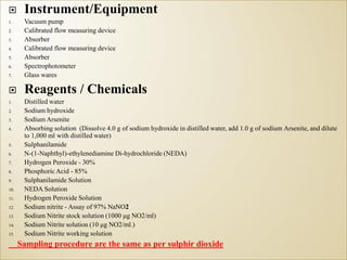 Instrument/Equipment
1. Vacuum pump
2. Calibrated flow measuring device
3. Absorber
4. Calibrated flow measuring device
5. Absorber
6. Spectrophotometer
7. Glass wares
 Reagents / Chemicals
1. Distilled water
2. Sodium hydroxide
3. Sodium Arsenite
4. Absorbing solution (Dissolve 4.0 g of sodium hydroxide in distilled water, add 1.0 g of sodium Arsenite, and dilute
to 1,000 ml with distilled water)
5. Sulphanilamide
6. N-(1-Naphthyl)-ethylenediamine Di-hydrochloride (NEDA)
7. Hydrogen Peroxide - 30%
8. Phosphoric Acid - 85%
9. Sulphanilamide Solution
10. NEDA Solution
11. Hydrogen Peroxide Solution
12. Sodium nitrite - Assay of 97% NaNO2
13. Sodium Nitrite stock solution (1000 μg NO2/ml)
14. Sodium Nitrite solution (10 μg NO2/ml.)
15. Sodium Nitrite working solution
Sampling procedure are the same as per sulphir dioxide
 