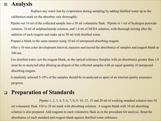  Analysis
Replace any water lost by evaporation during sampling by adding distilled water up to the
calibration mark on the absorber, mix thoroughly.
Pipette out 10 ml of the collected sample into a 50 ml volumetric flask. Pipette in 1 ml of hydrogen peroxide
solution, 10 ml of sulphanilamide solution, and 1.4 ml of NEDA solution, with thorough mixing after the
addition of each reagent and make up to 50 ml with distilled water.
Prepare a blank in the same manner using 10 ml of unexposed absorbing reagent.
After a 10 min color development interval, measure and record the absorbance of samples and reagent blank at
540 nm.
Use distilled water; not the reagent blank, as the optical reference Samples with an absorbance greater than 1.0
must be re-analyzed after diluting an aliquot of the collected samples with an equal quantity of unexposed
absorbing reagent.
A randomly selected 5-10% of the samples should be re-analyzed as apart of an internal quality assurance
program.
 Preparation of Standards
Pipette 1, 2, 3, 4, 5, 6, 7, 8, 9, 10, 12, 15 and 20 ml of working standard solution into 50
ml volumetric flask. Fill to 20 ml mark with absorbing solution. A reagent blank with 10 ml absorbing
solution is also prepared. Add reagents to each volumetric flask as in the procedure for analysis. Read the
absorbance of each standard and reagent blank against distilled water reference.
 