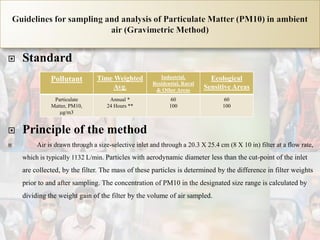  Standard
 Principle of the method
 Air is drawn through a size-selective inlet and through a 20.3 X 25.4 cm (8 X 10 in) filter at a flow rate,
which is typically 1132 L/min. Particles with aerodynamic diameter less than the cut-point of the inlet
are collected, by the filter. The mass of these particles is determined by the difference in filter weights
prior to and after sampling. The concentration of PM10 in the designated size range is calculated by
dividing the weight gain of the filter by the volume of air sampled.
Pollutant Time Weighted
Avg.
Industrial,
Residential, Rural
& Other Areas
Ecological
Sensitive Areas
Particulate
Matter, PM10,
μg/m3
Annual *
24 Hours **
60
100
60
100
 