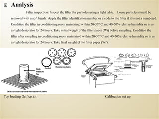 Analysis
Filter inspection: Inspect the filter for pin holes using a light table. Loose particles should be
removed with a soft brush. Apply the filter identification number or a code to the filter if it is not a numbered.
Condition the filter in conditioning room maintained within 20-30° C and 40-50% relative humidity or in an
airtight desiccator for 24 hours. Take initial weight of the filter paper (Wi) before sampling. Condition the
filter after sampling in conditioning room maintained within 20-30° C and 40-50% relative humidity or in an
airtight desiccator for 24 hours. Take final weight of the filter paper (Wf)
Top loading Orifice kit Calibration set up
 