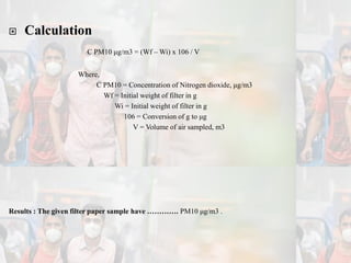  Calculation
C PM10 μg/m3 = (Wf – Wi) x 106 / V
Where,
C PM10 = Concentration of Nitrogen dioxide, μg/m3
Wf = Initial weight of filter in g
Wi = Initial weight of filter in g
106 = Conversion of g to μg
V = Volume of air sampled, m3
Results : The given filter paper sample have …………. PM10 μg/m3 .
 