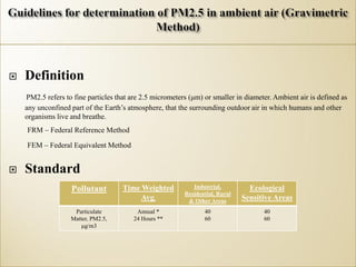  Definition
PM2.5 refers to fine particles that are 2.5 micrometers (μm) or smaller in diameter. Ambient air is defined as
any unconfined part of the Earth’s atmosphere, that the surrounding outdoor air in which humans and other
organisms live and breathe.
FRM – Federal Reference Method
FEM – Federal Equivalent Method
 Standard
Pollutant Time Weighted
Avg.
Industrial,
Residential, Rural
& Other Areas
Ecological
Sensitive Areas
Particulate
Matter, PM2.5,
μg/m3
Annual *
24 Hours **
40
60
40
60
 