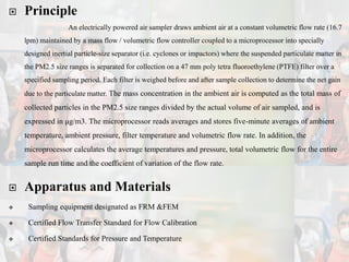  Principle
An electrically powered air sampler draws ambient air at a constant volumetric flow rate (16.7
lpm) maintained by a mass flow / volumetric flow controller coupled to a microprocessor into specially
designed inertial particle-size separator (i.e. cyclones or impactors) where the suspended particulate matter in
the PM2.5 size ranges is separated for collection on a 47 mm poly tetra fluoroethylene (PTFE) filter over a
specified sampling period. Each filter is weighed before and after sample collection to determine the net gain
due to the particulate matter. The mass concentration in the ambient air is computed as the total mass of
collected particles in the PM2.5 size ranges divided by the actual volume of air sampled, and is
expressed in μg/m3. The microprocessor reads averages and stores five-minute averages of ambient
temperature, ambient pressure, filter temperature and volumetric flow rate. In addition, the
microprocessor calculates the average temperatures and pressure, total volumetric flow for the entire
sample run time and the coefficient of variation of the flow rate.
 Apparatus and Materials
 Sampling equipment designated as FRM &FEM
 Certified Flow Transfer Standard for Flow Calibration
 Certified Standards for Pressure and Temperature
 