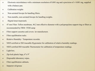  Electronic microbalance with a minimum resolution of 0.001 mg and a precision of ± 0.001 mg, supplied
with a balance pan.
 Calibration weights
 Non-serrated forceps for handling filters.
 Non-metallic, non-serrated forceps for handling weights.
 Digital timer/stopwatch.
 47 mm Filter: Teflon membrane, 46.2 mm effective diameter with a polypropylene support ring or filters as
recommended by FRM / FEM samp
 Filter support cassettes and covers. ler manufacturer.
 Filter equilibration racks.
 Relative Humidity / Temperature recorder.
 NIST-certified or ISO traceable Hygrometer for calibration of relative humidity readings.
 NIST-certified ISO traceable Thermometer for calibration of temperature readings.
 Light box.
 Zip-lock plastic bags, 6”x 9”
 Disposable laboratory wipes.
 Filter equilibration cabinets.
 Impactor oil/grease
 