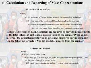 Calculation and Reporting of Mass Concentrations
M2.5 = (Mf – Mi) mg x 103 μg
Where,
M2.5 = total mass of fine particulate collected during sampling period(μg)
Mf = final mass of the conditioned filter after sample collection (mg)
Mi = initial mass of the conditioned filter before sample collection (mg)
103 = unit conversion factor for milligrams (mg) to micrograms (μg)
(Note: Field records of PM2.5 samplers are required to provide measurements
of the total volume of ambient air passing through the sampler (V) in cubic
meters at the actual temperatures and pressures measured during sampling.
Use the following formula if V is not available directly from the sampler)
V = Q avg x t x 10-3 m3
Where,
V = total sample value (m3)
Q avg = average flow rate over the entire duration of the sampling period (L/min)
t = duration of sampling period (min)
103 = unit conversion factor for liters (L) into cubic meters (m3)
 