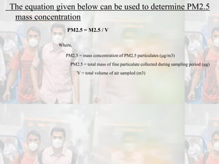 The equation given below can be used to determine PM2.5
mass concentration
PM2.5 = M2.5 / V
Where,
PM2.5 = mass concentration of PM2.5 particulates (μg/m3)
PM2.5 = total mass of fine particulate collected during sampling period (μg)
V = total volume of air sampled (m3)
 