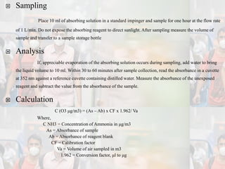  Sampling
Place 10 ml of absorbing solution in a standard impinger and sample for one hour at the flow rate
of 1 L/min. Do not expose the absorbing reagent to direct sunlight. After sampling measure the volume of
sample and transfer to a sample storage bottle
 Analysis
If, appreciable evaporation of the absorbing solution occurs during sampling, add water to bring
the liquid volume to 10 ml. Within 30 to 60 minutes after sample collection, read the absorbance in a cuvette
at 352 nm against a reference cuvette containing distilled water. Measure the absorbance of the unexposed
reagent and subtract the value from the absorbance of the sample.
 Calculation
C (O3 μg/m3) = (As – Ab) x CF x 1.962/ Va
Where,
C NH3 = Concentration of Ammonia in μg/m3
As = Absorbance of sample
Ab = Absorbance of reagent blank
CF = Calibration factor
Va = Volume of air sampled in m3
1.962 = Conversion factor, μl to μg
 