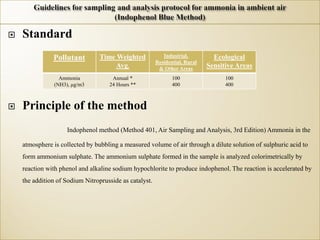  Standard
 Principle of the method
Indophenol method (Method 401, Air Sampling and Analysis, 3rd Edition) Ammonia in the
atmosphere is collected by bubbling a measured volume of air through a dilute solution of sulphuric acid to
form ammonium sulphate. The ammonium sulphate formed in the sample is analyzed colorimetrically by
reaction with phenol and alkaline sodium hypochlorite to produce indophenol. The reaction is accelerated by
the addition of Sodium Nitroprusside as catalyst.
Pollutant Time Weighted
Avg.
Industrial,
Residential, Rural
& Other Areas
Ecological
Sensitive Areas
Ammonia
(NH3), μg/m3
Annual *
24 Hours **
100
400
100
400
 