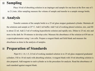  Sampling
Place 10 ml of absorbing solution in an impinger and sample for one hour at the flow rate of 1
to 2 L/min. After sampling measure the volume of sample and transfer to a sample storage bottle.
 Analysis
Transfer contents of the sample bottle to a 25 ml glass stopper graduated cylinder. Maintain all
the solutions and sample at 25° C. Add 2 ml buffer. Add 5 ml of working phenol solution, mix, and fill
to about 22 ml. Add 2.5 ml of working hypochlorite solution and rapidly mix. Dilute to 25 ml, mix and
store in the dark for 30 minutes to develop color. Measure the absorbance of the solution at 630 nm on
a spectrophotometer using 1 cm cells. Prepare a reagent blank and field blank and measure the
absorbance as done in the analysis of samples.
 Preparation of Standards
Pipet 0.5, 1.0, 1.5, 2.0 ml of working standard solution in to 25 ml glass stoppered graduated
cylinders. Fill to 10 ml mark with absorbing solution. A reagent blank with 10 ml absorbing solution is
also prepared. Add reagents to each cylinder as in the procedure for analysis. Read the absorbance of
each standard against reagent blank.
 