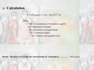  Calculation
C ( NH3 μg/m3 ) = (As – Ab) x CF / Va
Where,
C NH3 = Concentration of Ammonia in μg/m3
As = Absorbance of sample
Ab = Absorbance of reagent blank
CF = Calibration factor
Va = Volume of air sampled in m3
Result : The given Air sample the concentration of Ammonia is ………….. NH3 μg/m3
 