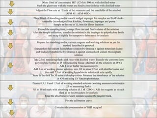 Dilute 10ml of concentrated HCl (12M) to 100 ml with distilled water
Wash the glassware with the water and finally rinse it thrice with distilled water
Adjust the Flow rate at 1L/min of the rotameter and the manifolds of the attached
APM 411/APM 460Dx
Place 10 ml of absorbing media in each midget impinger for samples and field blanks
Assemble (in order) prefilter &holder, flowmeter, impinger and pump
Sample at the rate of 1L/min for 1hour duration
Record the sampling time, average flow rate and final volume of the solution
After the sample collection, transfer the solution in the impinger to polyethylene bottle
and recap it tightly for transport to laboratory for analysis
Prepare the absorbing media, various reagents and working solutions as per the
method described in protocol
Standardize the sodium thiosulphate solution by titrating it against potassium iodate
and Sodium hypochlorite by titrating it against standardized sodium thiosulphate
solution
Take 25 ml measuring flasks and rinse with distilled water. Transfer the contents from
polyethylene bottles to 25 ml measuring flasks (Maintain all the solutions at 25°C)
Add 2 ml of buffer (to maintain pH)
Add 5 ml of working phenol solution, mix, fill to about 22 ml with distilled water and
then add 2.5 ml of working hypochlorite solution & mix rapidly
Store in the dark for 30 mins to develop colour. Measure the absorbance of the solution
at 630 nm using UV Spectrophotometer.
Pipette 0.5, 1.0 and 1.5 ml of working standard solution (working ammonia solution) in
25 ml measuring flasks
Fill to 10 ml mark with absorbing solution (0.1 M H2SO4). Add the reagents as to each
flask as in the procedure for analysis
Read the absorbance of each standard against the reagent blank.
Plot the calibration curve
Calculate the concentration of NH3 in μg/m3
 