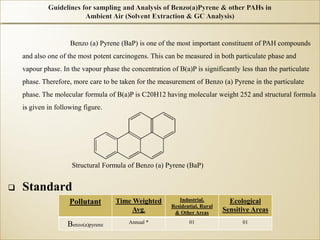 Benzo (a) Pyrene (BaP) is one of the most important constituent of PAH compounds
and also one of the most potent carcinogens. This can be measured in both particulate phase and
vapour phase. In the vapour phase the concentration of B(a)P is significantly less than the particulate
phase. Therefore, more care to be taken for the measurement of Benzo (a) Pyrene in the particulate
phase. The molecular formula of B(a)P is C20H12 having molecular weight 252 and structural formula
is given in following figure.
Structural Formula of Benzo (a) Pyrene (BaP)
 Standard
Pollutant Time Weighted
Avg.
Industrial,
Residential, Rural
& Other Areas
Ecological
Sensitive Areas
Benzo(a)pyrene Annual * 01 01
 