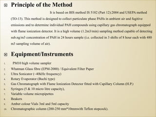  Principle of the Method
It is based on BIS method IS 5182 (Part 12):2004 and USEPA method
(TO-13). This method is designed to collect particulate phase PAHs in ambient air and fugitive
emissions and to determine individual PAH compounds using capillary gas chromatograph equipped
with flame ionization detector. It is a high volume (1.2m3/min) sampling method capable of detecting
sub.ng/m3 concentration of PAH in 24 hours sample (i.e. collected in 3 shifts of 8 hour each with 480
m3 sampling volume of air).
 Equipment/Instruments
1. PM10 high volume sampler
2. Whatman Glass fibre (EPM-2000) / Equivalent Filter Paper
3. Ultra Sonicator (~40kHz frequency)
4. Rotary Evaporator (Buchi type)
5. Gas Chromatograph with Flame Ionization Detector fitted with Capillary Column (H.P.)
6. Syringes (5 & 10 micro litre capacity),
7. Variable volume micropipettes
8. Beakers
9. Amber colour Vials 3ml and 5ml capacity
10. Chromatographic column (200-250 mm*10mmwith Teflon stopcock).
 