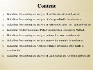 1) Guidelines for sampling and analysis of sulphur dioxide in ambient air.
2) Guidelines for sampling and analysis of Nitrogen dioxide in ambient air.
3) Guidelines for sampling and analysis of Particulate Matter (PM10) in ambient air.
4) Guidelines for determination of PM2.5 in ambient air Gravimetric Method.
5) Guidelines for sampling and analysis protocol for ozone in ambient air.
6) Guidelines for sampling and analysis protocol for ammonia in ambient air.
7) Guidelines for sampling and Analysis of Benzo(a)pyrene & other PAHs in
Ambient Air.
8) Guidelines for sampling and analysis of Lead, Nickel and Arsenic in ambient air.
 