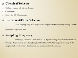  Chemical/Solvents
1. Triphenyl benzene solvents like Toluene
2. Cyclohexane
3. Silica –Gel (60- 80 mesh size)
 Instrument/Filter Selection
24 hr. sampling using PM10 high volume sampler with 8 hourly samples using EP 2000
glass fibre or equivalent filter.
 Sampling Frequency
Sampling is done twice a week, total of 104 days monitoring in a year. Particulate laden
Benzo (a) Pyrene samples are collected on glass fibre filter (EPM 2000 or equivalent) using PM10
sampler at a flow rate of more than 1m3/min per minute, at selected location(s).
 