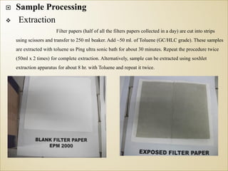  Sample Processing
 Extraction
Filter papers (half of all the filters papers collected in a day) are cut into strips
using scissors and transfer to 250 ml beaker. Add ~50 ml. of Toluene (GC/HLC grade). These samples
are extracted with toluene us Ping ultra sonic bath for about 30 minutes. Repeat the procedure twice
(50ml x 2 times) for complete extraction. Alternatively, sample can be extracted using soxhlet
extraction apparatus for about 8 hr. with Toluene and repeat it twice.
 