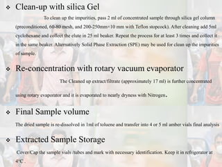  Clean-up with silica Gel
To clean up the impurities, pass 2 ml of concentrated sample through silica gel column
(preconditioned, 60-80 mesh, and 200-250mm×10 mm with Teflon stopcock). After cleaning add 5ml
cyclohexane and collect the elute in 25 ml beaker. Repeat the process for at least 3 times and collect it
in the same beaker. Alternatively Solid Phase Extraction (SPE) may be used for clean up the impurities
of sample.
 Re-concentration with rotary vacuum evaporator
The Cleaned up extract/filtrate (approximately 17 ml) is further concentrated
using rotary evaporator and it is evaporated to nearly dryness with Nitrogen.
 Final Sample volume
The dried sample is re-dissolved in 1ml of toluene and transfer into 4 or 5 ml amber vials final analysis
 Extracted Sample Storage
Cover/Cap the sample vials /tubes and mark with necessary identification. Keep it in refrigerator at
4°C .
 