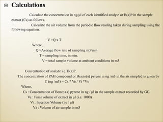 Calculations
Calculate the concentration in ng/μl of each identified analyte or B(a)P in the sample
extract (Cs) as follows.
Calculate the air volume from the periodic flow reading taken during sampling using the
following equation.
V =Q x T
Where,
Q =Average flow rate of sampling m3/min
T = sampling time, in min.
V = total sample volume at ambient conditions in m3
Concentration of analyte i.e. B(a)P
The concentration of PAH compound or Benzo(a) pyrene in ng /m3 in the air sampled is given by
C (ng /m3) = Cs * Ve / Vi *Vs
Where,
Cs : Concentration of Benzo (a) pyrene in ng / μl in the sample extract recorded by GC.
Ve : Final volume of extract in μl (i.e. 1000)
Vi : Injection Volume (i.e 1μl)
Vs : Volume of air sample in m3
 