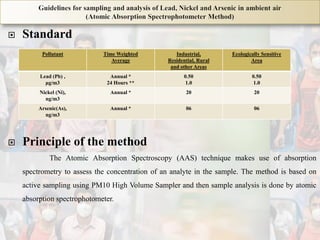  Standard
 Principle of the method
The Atomic Absorption Spectroscopy (AAS) technique makes use of absorption
spectrometry to assess the concentration of an analyte in the sample. The method is based on
active sampling using PM10 High Volume Sampler and then sample analysis is done by atomic
absorption spectrophotometer.
Pollutant Time Weighted
Average
Industrial,
Residential, Rural
and other Areas
Ecologically Sensitive
Area
Lead (Pb) ,
μg/m3
Annual *
24 Hours **
0.50
1.0
0.50
1.0
Nickel (Ni),
ng/m3
Annual * 20 20
Arsenic(As),
ng/m3
Annual * 06 06
 