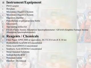  Instrument/Equipment
1. PM10 sampler
2. Hot plate
3. Microwave Digestive System
4. Microwave Digestive System
5. Digestion chamber
6. Polyethylene or polypropylene bottle
7. Glassware's
8. Top loading orifice kit
9. FAAS (Flame Atomic Absorption Spectrophotometer / GFAAS (Graphite Furnace Atomic
Absorption Spectrophotometer)
 Reagents / Chemicals
1. Filter Paper: EPM 2000 or equivalent, 20.3 X 25.4 cm (8 X 10 in)
2. Hydrochloric Acid (HCl) Concentrated
3. Nitric Acid (HNO3) Concentrated
4. Sulphuric Acid (H2SO4) Concentrated
5. Metal Standard Solutions
6. Sodium borohydride
7. Potassium iodide
8. Distilled / De-ionized
 
