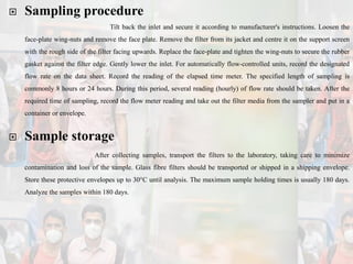  Sampling procedure
Tilt back the inlet and secure it according to manufacturer's instructions. Loosen the
face-plate wing-nuts and remove the face plate. Remove the filter from its jacket and centre it on the support screen
with the rough side of the filter facing upwards. Replace the face-plate and tighten the wing-nuts to secure the rubber
gasket against the filter edge. Gently lower the inlet. For automatically flow-controlled units, record the designated
flow rate on the data sheet. Record the reading of the elapsed time meter. The specified length of sampling is
commonly 8 hours or 24 hours. During this period, several reading (hourly) of flow rate should be taken. After the
required time of sampling, record the flow meter reading and take out the filter media from the sampler and put in a
container or envelope.
 Sample storage
After collecting samples, transport the filters to the laboratory, taking care to minimize
contamination and loss of the sample. Glass fibre filters should be transported or shipped in a shipping envelope.
Store these protective envelopes up to 30°C until analysis. The maximum sample holding times is usually 180 days.
Analyze the samples within 180 days.
 