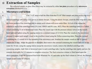 Extraction of Samples
The collected sample on glass fibre filters may be extracted by either hot plate procedure or by microwave
extraction (Method IO-3.1).
1. Microwave extraction
 Cut 1”x 8” strip or half the filter from the 8”x10” filter sample and place on its edge in a
labeled centrifuge tube using vinyl gloves or plastic forceps. Using the plastic forceps, crush the filter strip down into
the lower portion of the centrifuge tube to ensure acid volume will cover entire filter. 10.0 ml of the extraction
solution to each of the centrifuge tubes (3% conc. HNO3 and 8% conc. HCl). Place the centrifuge tubes in a Teflon
vessel containing 31 ml of demonized water. Place the vessel caps with the pressure release valves on the vessels
hand-tight and tighten using the capping station to a constant torque of 12 ft-lb. Place the vessels in the microwave
carousel. Connect each sample vessel to the overflow vessel using the Teflon connecting tubes. Place the carousel
containing the 12 vessels on to the turntable of the microwave unit. Irradiate the sample vessels at 486 W (power
output) for 23 min. Allow the pressure to dissipate, then remove the carousel containing the vessels and cool in tap
water for 10 min. using the caping station uncap the microwave vessels, remove the labelled centrifuge tube
containing samples. Add 10ml of deionized water to each centrifuge tube. Cap the centrifuge tube tightly and mix the
contents thoroughly for 2-3 minutes to complete extraction. The final extraction volume is 20ml based upon the
above procedure. Filter the extracted fluid with Whatman No. 41 and make up the final volume to 100 ml, the filtered
sample is now ready for analysis.
 