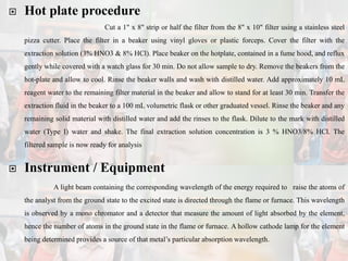  Hot plate procedure
Cut a 1" x 8" strip or half the filter from the 8" x 10" filter using a stainless steel
pizza cutter. Place the filter in a beaker using vinyl gloves or plastic forceps. Cover the filter with the
extraction solution (3% HNO3 & 8% HCl). Place beaker on the hotplate, contained in a fume hood, and reflux
gently while covered with a watch glass for 30 min. Do not allow sample to dry. Remove the beakers from the
hot-plate and allow to cool. Rinse the beaker walls and wash with distilled water. Add approximately 10 mL
reagent water to the remaining filter material in the beaker and allow to stand for at least 30 min. Transfer the
extraction fluid in the beaker to a 100 mL volumetric flask or other graduated vessel. Rinse the beaker and any
remaining solid material with distilled water and add the rinses to the flask. Dilute to the mark with distilled
water (Type I) water and shake. The final extraction solution concentration is 3 % HNO3/8% HCl. The
filtered sample is now ready for analysis
 Instrument / Equipment
A light beam containing the corresponding wavelength of the energy required to raise the atoms of
the analyst from the ground state to the excited state is directed through the flame or furnace. This wavelength
is observed by a mono chromator and a detector that measure the amount of light absorbed by the element,
hence the number of atoms in the ground state in the flame or furnace. A hollow cathode lamp for the element
being determined provides a source of that metal’s particular absorption wavelength.
 