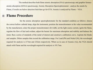 The method describes both flame atomic absorption (FAA) spectroscopy and graphite furnace
atomic absorption (GFAA) spectroscopy. Atomic Absorption Spectrophotometer - analyze the metals by
Flame, if results are below detection limit then go for GTA. Arsenic is analyzed by Flame – VGA.
 Flame Procedure
Set the atomic absorption spectrophotometer for the standard condition as follows: choose
the correct hollow cathode lamp, align the instrument, position the monochromator at the value recommended
by the manufacturer, select the proper monochromator slit width, set the light source current, ignite the flame,
regulate the flow of fuel and oxidant, adjust the burner for maximum absorption and stability and balance the
meter. Run a series of standards of the metal of interest and construct a calibration curve. Aspirate the blanks
and samples. Dilute samples that exceed the calibration range. For Lead (Pb) and Nickel (Ni), the wavelength
required for analysis is 217nm and 232nm respectively. Where as in case of Arsenic (As), the VGA should
attach with Flame and the wavelength required for analysis is 193.7nm.
 