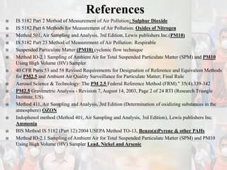 References
 IS 5182 Part 2 Method of Measurement of Air Pollution: Sulphur Dioxide
 IS 5182 Part 6 Methods for Measurement of Air Pollution: Oxides of Nitrogen
 Method 501, Air Sampling and Analysis, 3rd Edition, Lewis publishers Inc.(PM10)
 IS 5182 Part 23 Method of Measurement of Air Pollution: Respirable
 Suspended Particulate Matter (PM10) cyclonic flow technique
 Method IO-2.1 Sampling of Ambient Air for Total Suspended Particulate Matter (SPM) and PM10
Using High Volume (HV) Sampler
 40 CFR Parts 53 and 58 Revised Requirements for Designation of Reference and Equivalent Methods
for PM2.5 and Ambient Air Quality Surveillance for Particulate Matter; Final Rule
 Aerosol Science & Technology: The PM 2.5 Federal Reference Method (FRM)." 35(4):339-342
 PM2.5 Gravimetric Analysis - Revision 7, August 14, 2003, Page 2 of 24 RTI (Research Triangle
Institute, US).
 Method 411, Air Sampling and Analysis, 3rd Edition (Determination of oxidizing substances in the
atmosphere) OZON
 Indophenol method (Method 401, Air Sampling and Analysis, 3rd Edition), Lewis publishers Inc.
Ammonia
 BIS Method IS 5182 (Part 12):2004 USEPA Method TO-13, Benzo(a)Pyrene & other PAHs
 Method IO-2.1 Sampling of Ambient Air for Total Suspended Particulate Matter (SPM) and PM10
Using High Volume (HV) Sampler Lead, Nickel and Arsenic
 