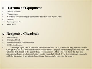  Instrument/Equipment
1. Analytical balance
2. Vacuum pump
3. Calibrated flow-measuring device to control the airflow from 0.2 to 1 l/min.
4. Absorber
5. Spectrophotometer
6. Glass wares
 Reagents / Chemicals
1. Distilled water
2. Mercuric chloride
3. Potassium chloride / Sodium chloride
4. EDTA di sodium salt
 Absorbing Reagent, 0.04 M Potassium Tetrachloro mercurate (TCM) - Dissolve 10.86 g, mercuric chloride,
0.066 g EDTA, and 6.0 g potassium chloride or sodium chloride 4.68 gm in water and bring to the mark in a 1 litre
volumetric flask. The pH of this reagent should be approximately 4.0 but, it has been shown that there is no
appreciable difference in collection efficiency over the range of pH 5 to pH 3. The absorbing reagent is normally
stable for six months. If, a precipitate forms, discard the reagent after recovering the mercury.
 