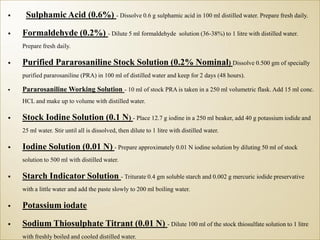 Sulphamic Acid (0.6%) - Dissolve 0.6 g sulphamic acid in 100 ml distilled water. Prepare fresh daily.
 Formaldehyde (0.2%) - Dilute 5 ml formaldehyde solution (36-38%) to 1 litre with distilled water.
Prepare fresh daily.
 Purified Pararosaniline Stock Solution (0.2% Nominal) Dissolve 0.500 gm of specially
purified pararosaniline (PRA) in 100 ml of distilled water and keep for 2 days (48 hours).
 Pararosaniline Working Solution - 10 ml of stock PRA is taken in a 250 ml volumetric flask. Add 15 ml conc.
HCL and make up to volume with distilled water.
 Stock Iodine Solution (0.1 N) - Place 12.7 g iodine in a 250 ml beaker, add 40 g potassium iodide and
25 ml water. Stir until all is dissolved, then dilute to 1 litre with distilled water.
 Iodine Solution (0.01 N) - Prepare approximately 0.01 N iodine solution by diluting 50 ml of stock
solution to 500 ml with distilled water.
 Starch Indicator Solution - Triturate 0.4 gm soluble starch and 0.002 g mercuric iodide preservative
with a little water and add the paste slowly to 200 ml boiling water.
 Potassium iodate
 Sodium Thiosulphate Titrant (0.01 N) - Dilute 100 ml of the stock thiosulfate solution to 1 litre
with freshly boiled and cooled distilled water.
 