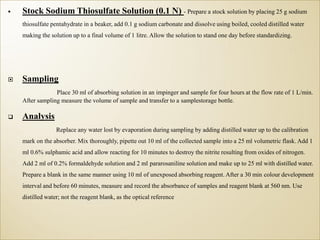  Stock Sodium Thiosulfate Solution (0.1 N) - Prepare a stock solution by placing 25 g sodium
thiosulfate pentahydrate in a beaker, add 0.1 g sodium carbonate and dissolve using boiled, cooled distilled water
making the solution up to a final volume of 1 litre. Allow the solution to stand one day before standardizing.
 Sampling
Place 30 ml of absorbing solution in an impinger and sample for four hours at the flow rate of 1 L/min.
After sampling measure the volume of sample and transfer to a samplestorage bottle.
 Analysis
Replace any water lost by evaporation during sampling by adding distilled water up to the calibration
mark on the absorber. Mix thoroughly, pipette out 10 ml of the collected sample into a 25 ml volumetric flask. Add 1
ml 0.6% sulphamic acid and allow reacting for 10 minutes to destroy the nitrite resulting from oxides of nitrogen.
Add 2 ml of 0.2% formaldehyde solution and 2 ml pararosaniline solution and make up to 25 ml with distilled water.
Prepare a blank in the same manner using 10 ml of unexposed absorbing reagent. After a 30 min colour development
interval and before 60 minutes, measure and record the absorbance of samples and reagent blank at 560 nm. Use
distilled water; not the reagent blank, as the optical reference
 