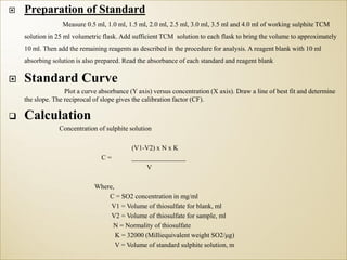  Preparation of Standard
Measure 0.5 ml, 1.0 ml, 1.5 ml, 2.0 ml, 2.5 ml, 3.0 ml, 3.5 ml and 4.0 ml of working sulphite TCM
solution in 25 ml volumetric flask. Add sufficient TCM solution to each flask to bring the volume to approximately
10 ml. Then add the remaining reagents as described in the procedure for analysis. A reagent blank with 10 ml
absorbing solution is also prepared. Read the absorbance of each standard and reagent blank
 Standard Curve
Plot a curve absorbance (Y axis) versus concentration (X axis). Draw a line of best fit and determine
the slope. The reciprocal of slope gives the calibration factor (CF).
 Calculation
Concentration of sulphite solution
(V1-V2) x N x K
C = ________________
V
Where,
C = SO2 concentration in mg/ml
V1 = Volume of thiosulfate for blank, ml
V2 = Volume of thiosulfate for sample, ml
N = Normality of thiosulfate
K = 32000 (Milliequivalent weight SO2/μg)
V = Volume of standard sulphite solution, m
 