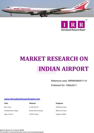 MARKET RESEARCH ON
                                                           INDIAN AIRPORT
                                                                   Reference code: IRRMRAMAR11-01

                                                                   Published On: 15Mar2011




      www.internationalresearchreport.com
      India                               Malaysia                     Singapore

      #42, II Floor,                      3, Jalan BP 3/17,            7500ª Beach Road

      Venkatarathinam Nagar,              Bandar Bukit Puchonga,       #08-313, the Plaza

      Adyar, Chennai.                     47100 Puchong,               Singapore 199591




Market Research on Airport @IRR
This profile is a licensed product and is not to be photocopied
 