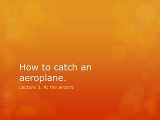 How to catch an
aeroplane.
Lecture 3. At the airport
 