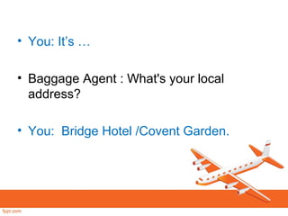 • You: It’s …
• Baggage Agent : What's your local
address?
• You: Bridge Hotel /Covent Garden.
 