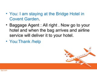 • You: I am staying at the Bridge Hotel in
Covent Garden.
• Baggage Agent : All right . Now go to your
hotel and when the bag arrives and airline
service will deliver it to your hotel.
• You:Thank /help
 
