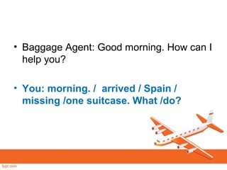 • Baggage Agent: Good morning. How can I
help you?
• You: morning. / arrived / Spain /
missing /one suitcase. What /do?
 