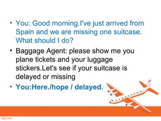 • You: Good morning.I've just arrived from
Spain and we are missing one suitcase.
What should I do?
• Baggage Agent: please show me you
plane tickets and your luggage
stickers.Let's see if your suitcase is
delayed or missing
• You:Here./hope / delayed.
 