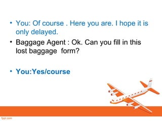 • You: Of course . Here you are. I hope it is
only delayed.
• Baggage Agent : Ok. Can you fill in this
lost baggage form?
• You:Yes/course
 
