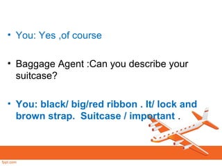 • You: Yes ,of course
• Baggage Agent :Can you describe your
suitcase?
• You: black/ big/red ribbon . It/ lock and
brown strap. Suitcase / important .
 